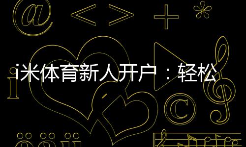i米体育新人开户:轻松注册享首存礼金与独家优惠