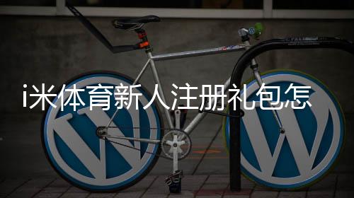 i米体育新人注册礼包怎么领取?注册教程、优惠内容与注意事项