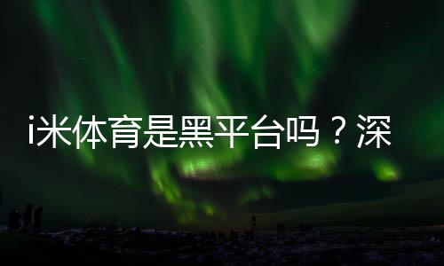 i米体育是黑平台吗?深度解析其信誉与玩家真实体验