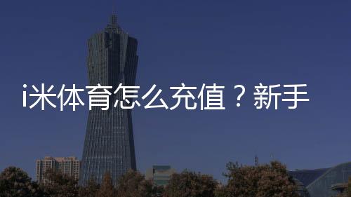i米体育怎么充值?新手充值步骤、支付渠道与安全注意攻略