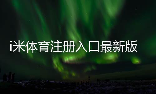 i米体育注册入口最新版:新手一步步注册流程与注意事项