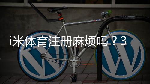 i米体育注册麻烦吗?3分钟快速开户指南