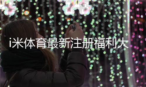 i米体育最新注册福利大揭秘:新手礼包、领取步骤与注意事项