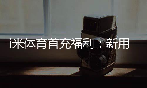 i米体育首充福利:新用户专享高额返利与独家礼包