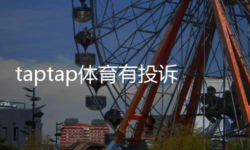 taptap体育有投诉吗?用户投诉汇总、处理流程与维权攻略
