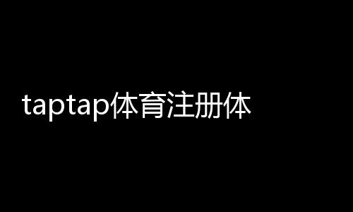 taptap体育注册体验:新手注册流程图文教学、实名认证与常见问题全解析