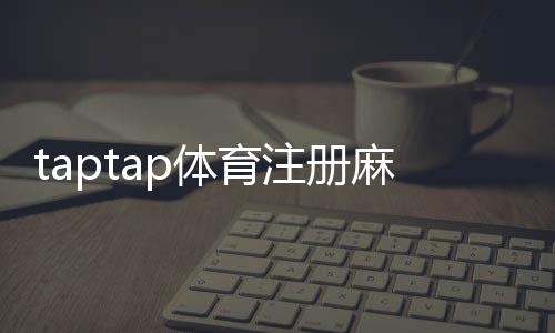 taptap体育注册麻烦吗?新手注册流程、注意事项与常见问题解答